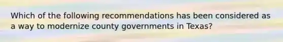 Which of the following recommendations has been considered as a way to modernize county governments in Texas?