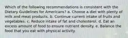 Which of the following recommendations is consistent with the Dietary Guidelines for Americans? a. Choose a diet with plenty of milk and meat products. b. Continue current intake of fruits and vegetables. c. Reduce intake of fat and cholesterol. d. Eat an excess amount of food to ensure nutrient density. e. Balance the food that you eat with physical activity.