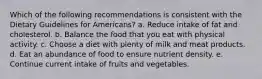 Which of the following recommendations is consistent with the Dietary Guidelines for Americans? a. Reduce intake of fat and cholesterol. b. Balance the food that you eat with physical activity. c. Choose a diet with plenty of milk and meat products. d. Eat an abundance of food to ensure nutrient density. e. Continue current intake of fruits and vegetables.