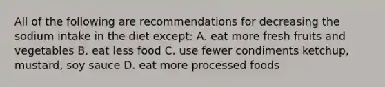 All of the following are recommendations for decreasing the sodium intake in the diet except: A. eat more fresh fruits and vegetables B. eat less food C. use fewer condiments ketchup, mustard, soy sauce D. eat more processed foods