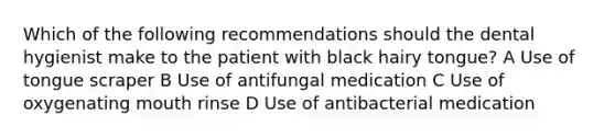 Which of the following recommendations should the dental hygienist make to the patient with black hairy tongue? A Use of tongue scraper B Use of antifungal medication C Use of oxygenating mouth rinse D Use of antibacterial medication