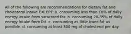 All of the following are recommendations for dietary fat and cholesterol intake EXCEPT: a. consuming less than 10% of daily energy intake from saturated fat. b. consuming 20-35% of daily energy intake from fat. c. consuming as little trans fat as possible. d. consuming at least 300 mg of cholesterol per day.