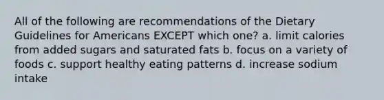 All of the following are recommendations of the Dietary Guidelines for Americans EXCEPT which one? a. limit calories from added sugars and saturated fats b. focus on a variety of foods c. support healthy eating patterns d. increase sodium intake