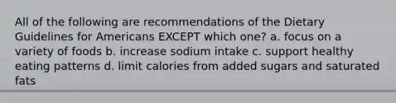 All of the following are recommendations of the Dietary Guidelines for Americans EXCEPT which one? a. focus on a variety of foods b. increase sodium intake c. support healthy eating patterns d. limit calories from added sugars and saturated fats