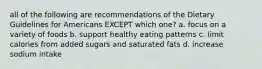 all of the following are recommendations of the Dietary Guidelines for Americans EXCEPT which one? a. focus on a variety of foods b. support healthy eating patterns c. limit calories from added sugars and saturated fats d. increase sodium intake