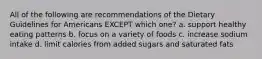 All of the following are recommendations of the Dietary Guidelines for Americans EXCEPT which one? a. support healthy eating patterns b. focus on a variety of foods c. increase sodium intake d. limit calories from added sugars and saturated fats