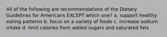 All of the following are recommendations of the Dietary Guidelines for Americans EXCEPT which one? a. support healthy eating patterns b. focus on a variety of foods c. increase sodium intake d. limit calories from added sugars and saturated fats