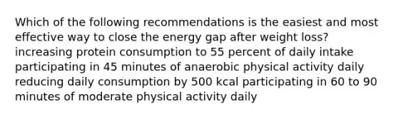 Which of the following recommendations is the easiest and most effective way to close the energy gap after weight loss? increasing protein consumption to 55 percent of daily intake participating in 45 minutes of anaerobic physical activity daily reducing daily consumption by 500 kcal participating in 60 to 90 minutes of moderate physical activity daily