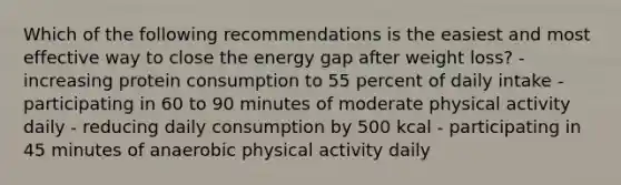 Which of the following recommendations is the easiest and most effective way to close the energy gap after weight loss? - increasing protein consumption to 55 percent of daily intake - participating in 60 to 90 minutes of moderate physical activity daily - reducing daily consumption by 500 kcal - participating in 45 minutes of anaerobic physical activity daily