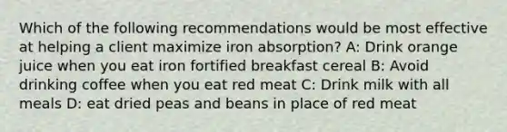 Which of the following recommendations would be most effective at helping a client maximize iron absorption? A: Drink orange juice when you eat iron fortified breakfast cereal B: Avoid drinking coffee when you eat red meat C: Drink milk with all meals D: eat dried peas and beans in place of red meat