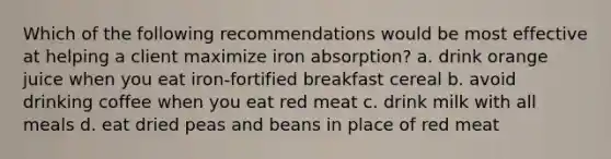 Which of the following recommendations would be most effective at helping a client maximize iron absorption? a. drink orange juice when you eat iron-fortified breakfast cereal b. avoid drinking coffee when you eat red meat c. drink milk with all meals d. eat dried peas and beans in place of red meat