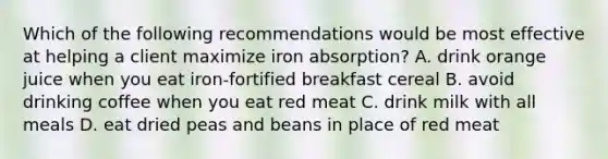 Which of the following recommendations would be most effective at helping a client maximize iron absorption? A. drink orange juice when you eat iron-fortified breakfast cereal B. avoid drinking coffee when you eat red meat C. drink milk with all meals D. eat dried peas and beans in place of red meat