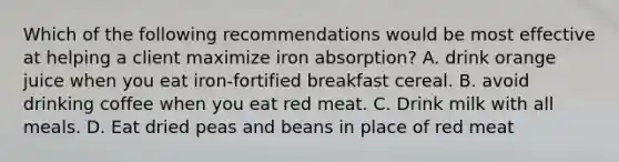 Which of the following recommendations would be most effective at helping a client maximize iron absorption? A. drink orange juice when you eat iron-fortified breakfast cereal. B. avoid drinking coffee when you eat red meat. C. Drink milk with all meals. D. Eat dried peas and beans in place of red meat