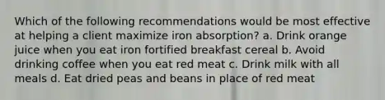 Which of the following recommendations would be most effective at helping a client maximize iron absorption? a. Drink orange juice when you eat iron fortified breakfast cereal b. Avoid drinking coffee when you eat red meat c. Drink milk with all meals d. Eat dried peas and beans in place of red meat