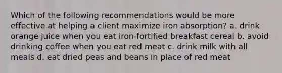 Which of the following recommendations would be more effective at helping a client maximize iron absorption? a. drink orange juice when you eat iron-fortified breakfast cereal b. avoid drinking coffee when you eat red meat c. drink milk with all meals d. eat dried peas and beans in place of red meat