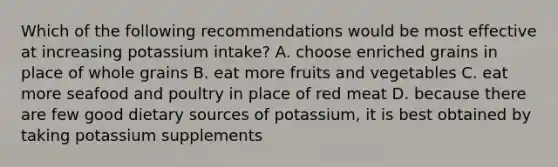 Which of the following recommendations would be most effective at increasing potassium intake? A. choose enriched grains in place of whole grains B. eat more fruits and vegetables C. eat more seafood and poultry in place of red meat D. because there are few good dietary sources of potassium, it is best obtained by taking potassium supplements