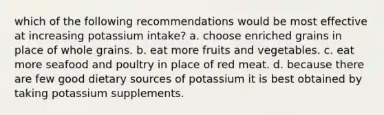 which of the following recommendations would be most effective at increasing potassium intake? a. choose enriched grains in place of whole grains. b. eat more fruits and vegetables. c. eat more seafood and poultry in place of red meat. d. because there are few good dietary sources of potassium it is best obtained by taking potassium supplements.