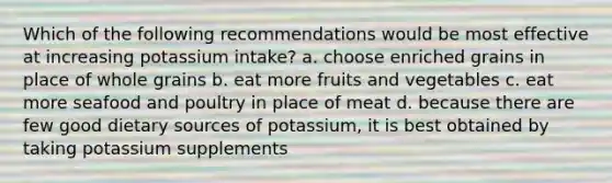 Which of the following recommendations would be most effective at increasing potassium intake? a. choose enriched grains in place of whole grains b. eat more fruits and vegetables c. eat more seafood and poultry in place of meat d. because there are few good dietary sources of potassium, it is best obtained by taking potassium supplements