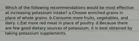 Which of the following recommendations would be most effective at increasing potassium intake? a.Choose enriched grains in place of whole grains. b.Consume more fruits, vegetables, and dairy. c.Eat more red meat in place of poultry. d.Because there are few good dietary sources of potassium, it is best obtained by taking potassium supplements.