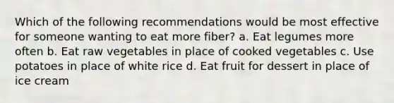 Which of the following recommendations would be most effective for someone wanting to eat more fiber? a. Eat legumes more often b. Eat raw vegetables in place of cooked vegetables c. Use potatoes in place of white rice d. Eat fruit for dessert in place of ice cream