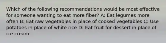 Which of the following recommendations would be most effective for someone wanting to eat more fiber? A: Eat legumes more often B: Eat raw vegetables in place of cooked vegetables C: Use potatoes in place of white rice D: Eat fruit for dessert in place of ice cream