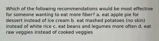 Which of the following recommendations would be most effective for someone wanting to eat more fiber? a. eat apple pie for dessert instead of ice cream b. eat mashed potatoes (no skin) instead of white rice c. eat beans and legumes more often d. eat raw veggies instead of cooked veggies