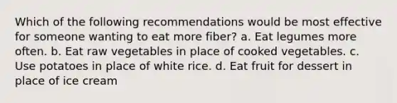 Which of the following recommendations would be most effective for someone wanting to eat more fiber? a. Eat legumes more often. b. Eat raw vegetables in place of cooked vegetables. c. Use potatoes in place of white rice. d. Eat fruit for dessert in place of ice cream