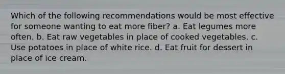 Which of the following recommendations would be most effective for someone wanting to eat more fiber? a. Eat legumes more often. b. Eat raw vegetables in place of cooked vegetables. c. Use potatoes in place of white rice. d. Eat fruit for dessert in place of ice cream.