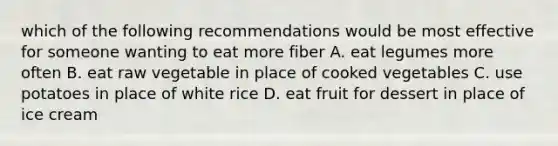 which of the following recommendations would be most effective for someone wanting to eat more fiber A. eat legumes more often B. eat raw vegetable in place of cooked vegetables C. use potatoes in place of white rice D. eat fruit for dessert in place of ice cream