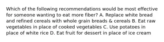 Which of the following recommendations would be most effective for someone wanting to eat more fiber? A. Replace white bread and refined cereals with whole grain breads & cereals B. Eat raw vegetables in place of cooked vegetables C. Use potatoes in place of white rice D. Eat fruit for dessert in place of ice cream