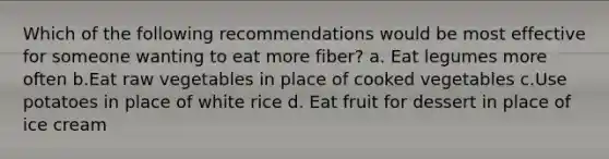 Which of the following recommendations would be most effective for someone wanting to eat more fiber? a. Eat legumes more often b.Eat raw vegetables in place of cooked vegetables c.Use potatoes in place of white rice d. Eat fruit for dessert in place of ice cream