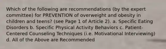 Which of the following are recommendations (by the expert committee) for PREVENTION of overweight and obesity in children and teens? (see Page 1 of Article 2). a. Specific Eating Disorders b. Specific Physical Activity Behaviors c. Patient-Centered Counseling Techniques (i.e. Motivational Interviewing) d. All of the Above are Recommended