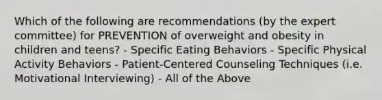 Which of the following are recommendations (by the expert committee) for PREVENTION of overweight and obesity in children and teens? - Specific Eating Behaviors - Specific Physical Activity Behaviors - Patient-Centered Counseling Techniques (i.e. Motivational Interviewing) - All of the Above