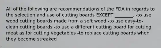 All of the following are recommendations of the FDA in regards to the selection and use of cutting boards EXCEPT ________. -to use wood cutting boards made from a soft wood -to use easy-to-clean cutting boards -to use a different cutting board for cutting meat as for cutting vegetables -to replace cutting boards when they become streaked