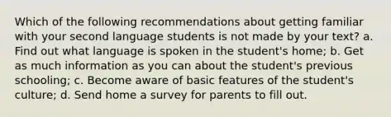 Which of the following recommendations about getting familiar with your second language students is not made by your text? a. Find out what language is spoken in the student's home; b. Get as much information as you can about the student's previous schooling; c. Become aware of basic features of the student's culture; d. Send home a survey for parents to fill out.