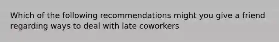 Which of the following recommendations might you give a friend regarding ways to deal with late coworkers