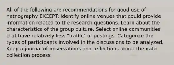 All of the following are recommendations for good use of netnography EXCEPT: Identify online venues that could provide information related to the research questions. Learn about the characteristics of the group culture. Select online communities that have relatively less "traffic" of postings. Categorize the types of participants involved in the discussions to be analyzed. Keep a journal of observations and reflections about the data collection process.