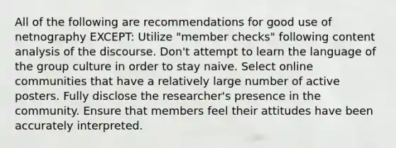 All of the following are recommendations for good use of netnography EXCEPT: Utilize "member checks" following content analysis of the discourse. Don't attempt to learn the language of the group culture in order to stay naive. Select online communities that have a relatively large number of active posters. Fully disclose the researcher's presence in the community. Ensure that members feel their attitudes have been accurately interpreted.