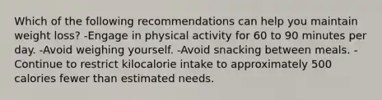 Which of the following recommendations can help you maintain weight loss? -Engage in physical activity for 60 to 90 minutes per day. -Avoid weighing yourself. -Avoid snacking between meals. -Continue to restrict kilocalorie intake to approximately 500 calories fewer than estimated needs.