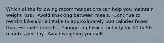 Which of the following recommendations can help you maintain weight loss? -Avoid snacking between meals. -Continue to restrict kilocalorie intake to approximately 500 calories fewer than estimated needs. -Engage in physical activity for 60 to 90 minutes per day. -Avoid weighing yourself.