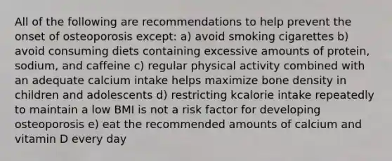 All of the following are recommendations to help prevent the onset of osteoporosis except: a) avoid smoking cigarettes b) avoid consuming diets containing excessive amounts of protein, sodium, and caffeine c) regular physical activity combined with an adequate calcium intake helps maximize bone density in children and adolescents d) restricting kcalorie intake repeatedly to maintain a low BMI is not a risk factor for developing osteoporosis e) eat the recommended amounts of calcium and vitamin D every day