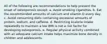 All of the following are recommendations to help prevent the onset of osteoporosis except: a. Avoid smoking cigarettes. b. Eat the recommended amounts of calcium and vitamin D every day. c. Avoid consuming diets containing excessive amounts of protein, sodium, and caffeine. d. Restricting kcalorie intake repeatedly to maintain a low BMI is not a risk factor for developing osteoporosis. e. Regular physical activity combined with an adequate calcium intake helps maximize bone density in children and adolescents.