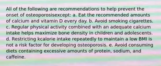 All of the following are recommendations to help prevent the onset of osteoporosisexcept: a. Eat the recommended amounts of calcium and vitamin D every day. b. Avoid smoking cigarettes. c. Regular physical activity combined with an adequate calcium intake helps maximize bone density in children and adolescents. d. Restricting kcalorie intake repeatedly to maintain a low BMI is not a risk factor for developing osteoporosis. e. Avoid consuming diets containing excessive amounts of protein, sodium, and caffeine.