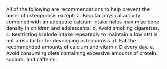 All of the following are recommendations to help prevent the onset of osteoporosis except: a. Regular physical activity combined with an adequate calcium intake helps maximize bone density in children and adolescents. b. Avoid smoking cigarettes. c. Restricting kcalorie intake repeatedly to maintain a low BMI is not a risk factor for developing osteoporosis. d. Eat the recommended amounts of calcium and vitamin D every day. e. Avoid consuming diets containing excessive amounts of protein, sodium, and caffeine.