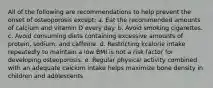 All of the following are recommendations to help prevent the onset of osteoporosis except: a. Eat the recommended amounts of calcium and vitamin D every day. b. Avoid smoking cigarettes. c. Avoid consuming diets containing excessive amounts of protein, sodium, and caffeine. d. Restricting kcalorie intake repeatedly to maintain a low BMI is not a risk factor for developing osteoporosis. e. Regular physical activity combined with an adequate calcium intake helps maximize bone density in children and adolescents