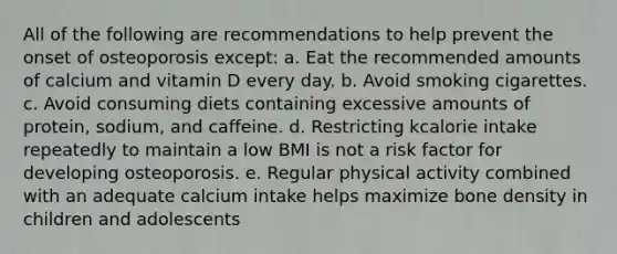 All of the following are recommendations to help prevent the onset of osteoporosis except: a. Eat the recommended amounts of calcium and vitamin D every day. b. Avoid smoking cigarettes. c. Avoid consuming diets containing excessive amounts of protein, sodium, and caffeine. d. Restricting kcalorie intake repeatedly to maintain a low BMI is not a risk factor for developing osteoporosis. e. Regular physical activity combined with an adequate calcium intake helps maximize bone density in children and adolescents