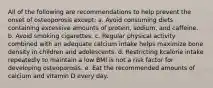 All of the following are recommendations to help prevent the onset of osteoporosis except: a. Avoid consuming diets containing excessive amounts of protein, sodium, and caffeine. b. Avoid smoking cigarettes. c. Regular physical activity combined with an adequate calcium intake helps maximize bone density in children and adolescents. d. Restricting kcalorie intake repeatedly to maintain a low BMI is not a risk factor for developing osteoporosis. e. Eat the recommended amounts of calcium and vitamin D every day.