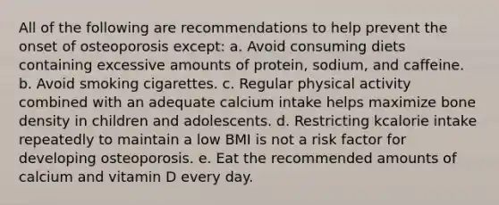 All of the following are recommendations to help prevent the onset of osteoporosis except: a. Avoid consuming diets containing excessive amounts of protein, sodium, and caffeine. b. Avoid smoking cigarettes. c. Regular physical activity combined with an adequate calcium intake helps maximize bone density in children and adolescents. d. Restricting kcalorie intake repeatedly to maintain a low BMI is not a risk factor for developing osteoporosis. e. Eat the recommended amounts of calcium and vitamin D every day.