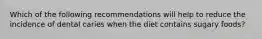 Which of the following recommendations will help to reduce the incidence of dental caries when the diet contains sugary foods?