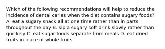 Which of the following recommendations will help to reduce the incidence of dental caries when the diet contains sugary foods? A. eat a sugary snack all at one time rather than in parts throughout the day B. sip a sugary soft drink slowly rather than quickely C. eat sugar foods separate from meals D. eat dried fruits in place of whole fruits